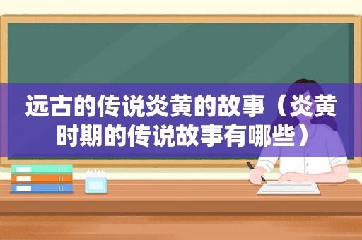远古的传说炎黄的故事（炎黄时期的传说故事有哪些）
