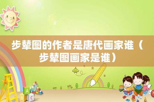 步辇图的作者是唐代画家谁（步辇图画家是谁）