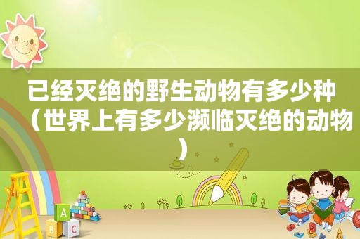 已经灭绝的野生动物有多少种（世界上有多少濒临灭绝的动物）