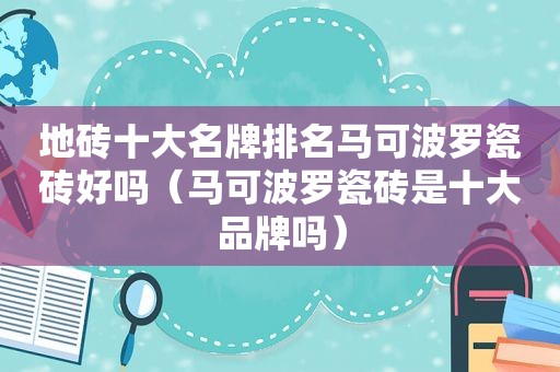 地砖十大名牌排名马可波罗瓷砖好吗（马可波罗瓷砖是十大品牌吗）
