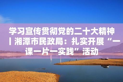 学习宣传贯彻党的二十大精神丨湘潭市民政局：扎实开展“一课一片一实践”活动