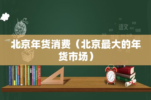 北京年货消费（北京最大的年货市场）