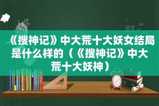 《搜神记》中大荒十大妖女结局是什么样的（《搜神记》中大荒十大妖神）