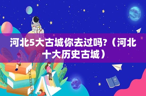 河北5大古城你去过吗?（河北十大历史古城）