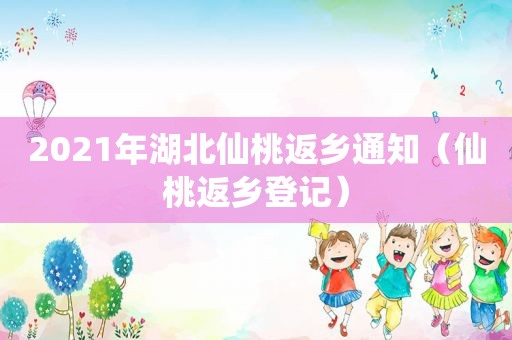 2021年湖北仙桃返乡通知（仙桃返乡登记）