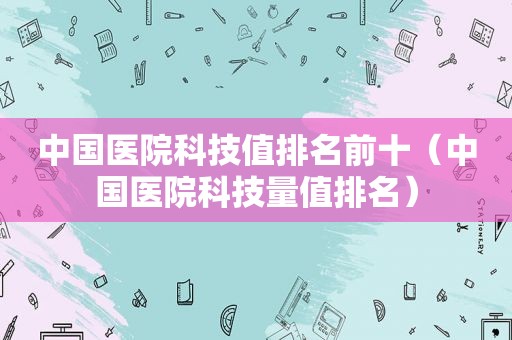 中国医院科技值排名前十（中国医院科技量值排名）