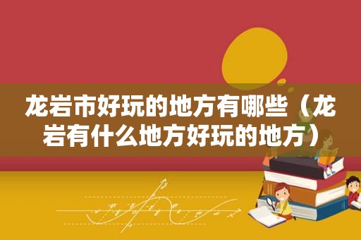 龙岩市好玩的地方有哪些（龙岩有什么地方好玩的地方）