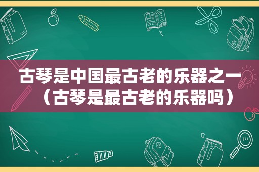 古琴是中国最古老的乐器之一（古琴是最古老的乐器吗）
