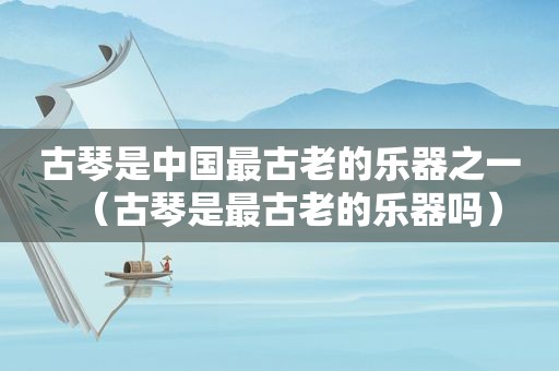 古琴是中国最古老的乐器之一（古琴是最古老的乐器吗）