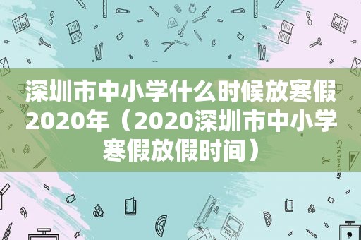 深圳市中小学什么时候放寒假2020年（2020深圳市中小学寒假放假时间）