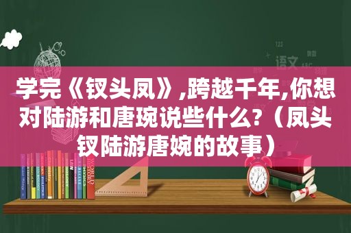 学完《钗头凤》,跨越千年,你想对陆游和唐琬说些什么?（凤头钗陆游唐婉的故事）