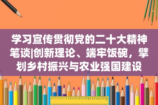 学习宣传贯彻党的二十大精神笔谈|创新理论、端牢饭碗，擘划乡村振兴与农业强国建设