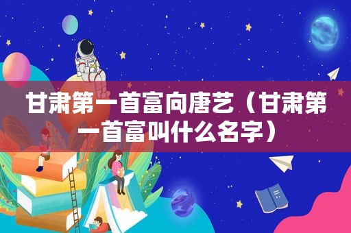 甘肃第一首富向唐艺（甘肃第一首富叫什么名字）