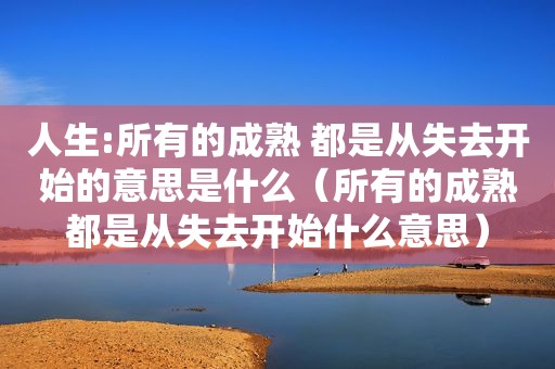 人生:所有的成熟 都是从失去开始的意思是什么（所有的成熟都是从失去开始什么意思）