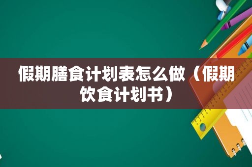 假期膳食计划表怎么做（假期饮食计划书）
