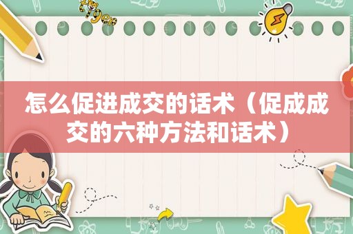怎么促进成交的话术（促成成交的六种方法和话术）