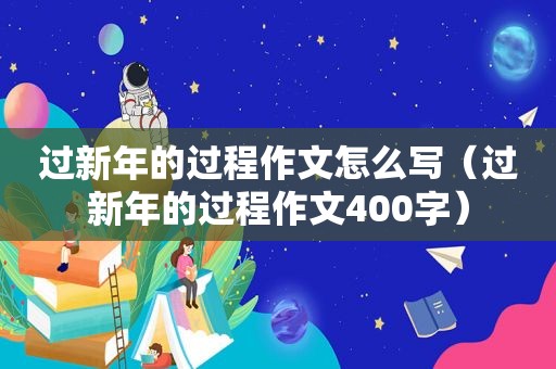 过新年的过程作文怎么写（过新年的过程作文400字）