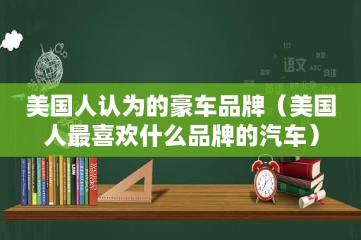 美国人认为的豪车品牌（美国人最喜欢什么品牌的汽车）