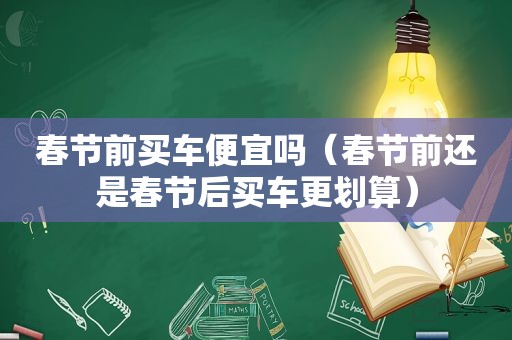 春节前买车便宜吗（春节前还是春节后买车更划算）