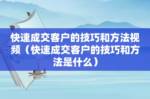 快速成交客户的技巧和方法视频（快速成交客户的技巧和方法是什么）