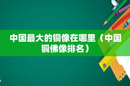中国最大的铜像在哪里（中国铜佛像排名）