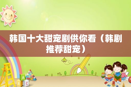 韩国十大甜宠剧供你看（韩剧推荐甜宠）