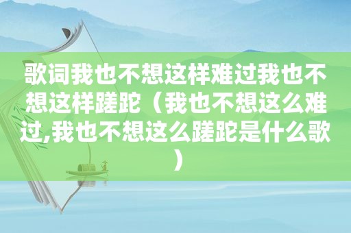歌词我也不想这样难过我也不想这样蹉跎（我也不想这么难过,我也不想这么蹉跎是什么歌）