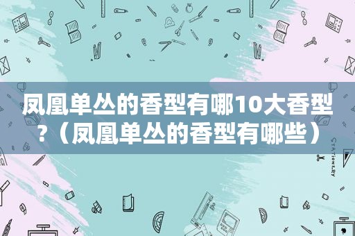 凤凰单丛的香型有哪10大香型?（凤凰单丛的香型有哪些）