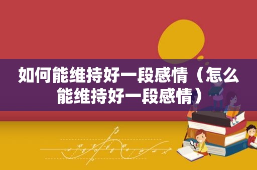 如何能维持好一段感情（怎么能维持好一段感情）