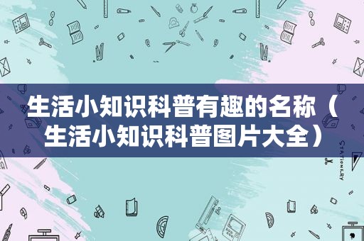 生活小知识科普有趣的名称（生活小知识科普图片大全）