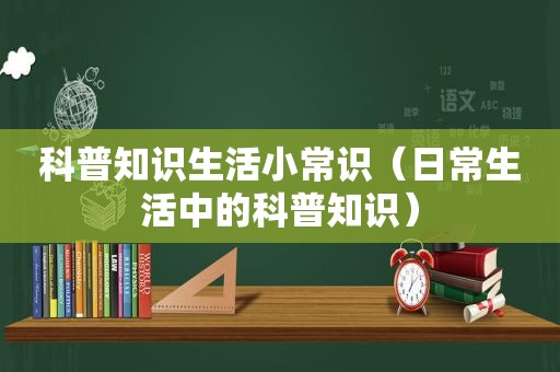 科普知识生活小常识（日常生活中的科普知识）
