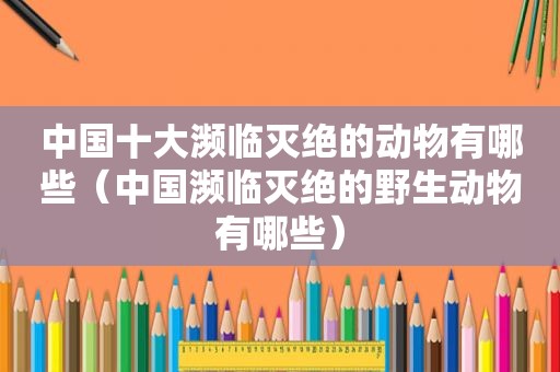 中国十大濒临灭绝的动物有哪些（中国濒临灭绝的野生动物有哪些）