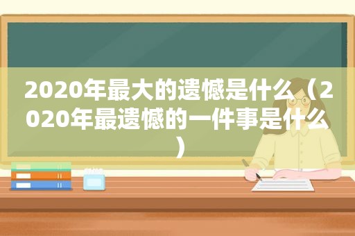 2020年最大的遗憾是什么（2020年最遗憾的一件事是什么）