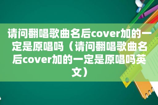 请问翻唱歌曲名后cover加的一定是原唱吗（请问翻唱歌曲名后cover加的一定是原唱吗英文）