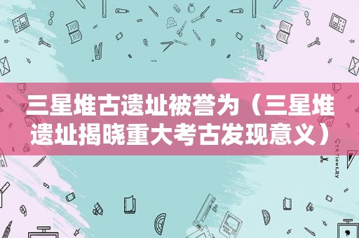 三星堆古遗址被誉为（三星堆遗址揭晓重大考古发现意义）