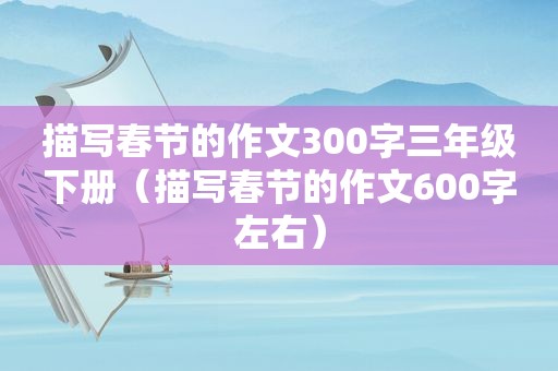 描写春节的作文300字三年级下册（描写春节的作文600字左右）