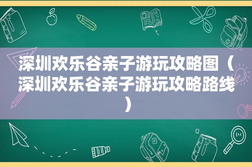深圳欢乐谷亲子游玩攻略图（深圳欢乐谷亲子游玩攻略路线）