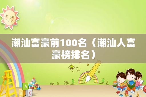 潮汕富豪前100名（潮汕人富豪榜排名）