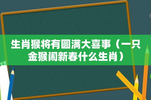 生肖猴将有圆满大喜事（一只金猴闹新春什么生肖）
