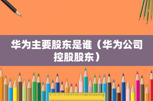 华为主要股东是谁（华为公司控股股东）