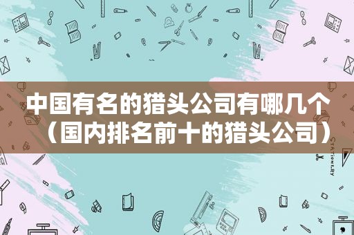 中国有名的猎头公司有哪几个（国内排名前十的猎头公司）