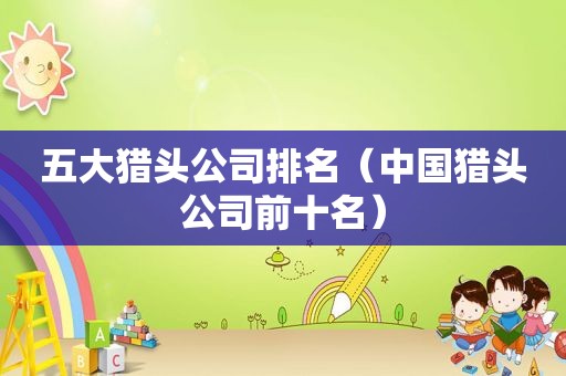 五大猎头公司排名（中国猎头公司前十名）