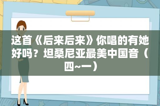 这首《后来后来》你唱的有她好吗？坦桑尼亚最美中国音（四~一）