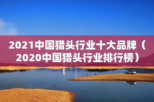 2021中国猎头行业十大品牌（2020中国猎头行业排行榜）