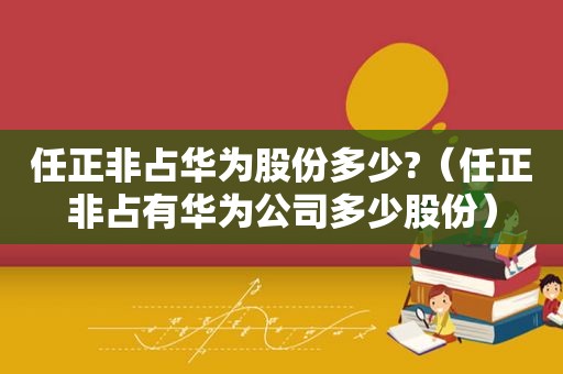 任正非占华为股份多少?（任正非占有华为公司多少股份）