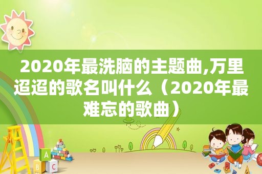 2020年最洗脑的主题曲,万里迢迢的歌名叫什么（2020年最难忘的歌曲）