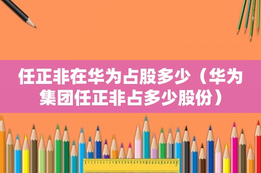 任正非在华为占股多少（华为集团任正非占多少股份）