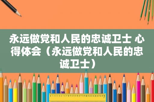 永远做党和人民的忠诚卫士 心得体会（永远做党和人民的忠诚卫士）