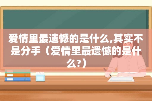 爱情里最遗憾的是什么,其实不是分手（爱情里最遗憾的是什么?）