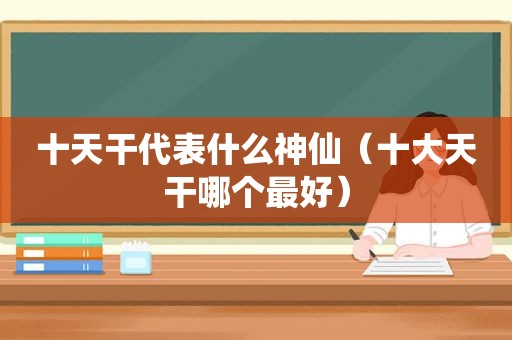 十天干代表什么神仙（十大天干哪个最好）
